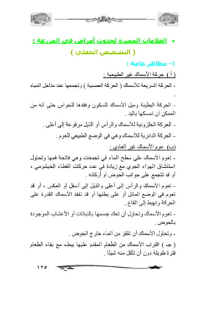 العلامات المميزة لحدوث أمراض في المزرعة :  
125 
) التشخيص الحقلي ( 
-1 مظاهر عامة : 
) أ ( حركة الأسماك غير الطبيعية : 
- الحركة السريعة للأسماك ) الحركة العصبية ( وتجمعها عند مداخل المياه 
. 
- الحركة البطيئة وميل الأسماك للسكون وفقدها للحواس حتى أنه من 
الممكن أن تمسكها باليد . 
- الحركة الحلزونية للأسماك والرأس أو الذيل مرفوعة إلى أعلى . 
- الحركة الدائرية للأسماك وهي في الوضع الطبيعي للعوم . 
)ب( عوم الأسماك غير العادي : 
- تعوم الأسماك على سطح الماء في تجمعات وهي فاتحة فمها وتحاول 
استنشاق الهواء الجوي مع زيادة في عدد حركات الغطاء الخيشومي ، 
أو قد تتجمع على جوانب الحوض أو أركانه . 
- تعوم الأسماك والرأس إلى أعلى والذيل إلى أسفل أو العكس ، أو قد 
تعوم في الوضع المائل أو على بطنها أو قد تفقد الأسماك القدرة على 
الحركة وتهبط إلى القاع . 
- تعوم الأسماك وتحاول أن تحك جسمها بالنباتات أو الأعشاب الموجودة 
بالحوض . 
- وتحاول الأسماك أن تقفز من الماء خارج الحوض . 
) جـ ( اقتراب الأسماك من الطعام المقدم عليها يبطء مع بقاء الطعام 
فترة طويلة دون أن تأكل منه شيئًا . 
 
