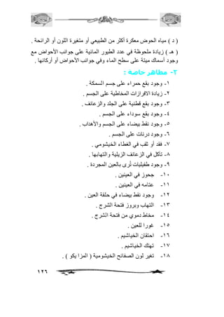 ) د ( مياه الحوض معكرة أكثر من الطبيعي أو متغيرة اللون أو الرائحة . 
) هـ ( زيادة ملحوظة في عدد الطيور المائية على جوانب الأحواض مع 
وجود أسماك ميتة على سطح الماء وفي جوانب الأحواض أو أركانها . 
126 
-2 مظاهر خاصة : 
-2 وجود بقع حمراء على جسم السمكة . 
-1 زيادة الافرازات المخاطية على الجسم . 
-3 وجود بقع قطنية على الجلد والزعانف . 
-4 وجود بقع سوداء على الجسم . 
-5 وجود نقط بيضاء على الجسم والأهداب . 
-6 وجود درنات على الجسم . 
-0 فقد أو ثقب في الغطاء الخيشومي . 
-0 تآكل في الزعانف الزيلية والتهابها . 
-0 وجود طفيليات تُرى بالعين المجردة . 
-21 جحوز في العينين . 
-22 عتامه في العينين . 
-21 وجود نقط بيضاء في حلقة العين . 
-23 التهاب وبروز فتحة الشرج . 
-24 مخاط دموي من فتحة الشرج . 
-25 غورا للعين . 
-26 احتقان الخياشيم . 
-20 تهتك الخياشيم . 
-20 تغير لون الصفائح الخيشومية ) المزا يكو ( . 
 