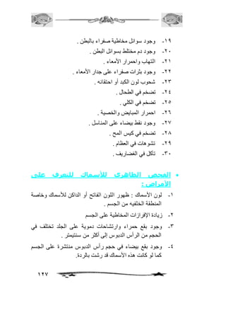 127 
-20 وجود سوائل مخاطية صفراء بالبطن . 
-11 وجود دم مختلط بسوائل البطن . 
-12 التهاب واحمرار الأمعاء . 
-11 وجود بثرات صفراء على جدار الأمعاء . 
-13 شحوب لون الكبد أو احتقانه . 
-14 تضخم في الطحال . 
-15 تضخم في الكلي . 
-16 احمرار المبايض والخصية . 
-10 وجود نقط بيضاء على المناسل . 
-10 تضخم في كيس المح . 
-10 تشوهات في العظام . 
-31 تآكل في الغضاريف . 
الفحص الظاهري للأسماك للتعرف على  
الأمراض : 
-2 لون الأسماك : ظهور اللون الفاتح أو الداكن للأسماك وخاصة 
المنطقة الخلفيه من الجسم . 
-1 زيادة الإفرازات المخاطية على الجسم 
-3 وجود بقع حمراء وارتشاحات دموية على الجلد تختلف في 
الحجم من الرأس الدبوس إلى أكثر من سنتيمتر . 
-4 وجود بقع بيضاء في حجم رأس الدبوس منتشرة على الجسم 
كما لو كانت هذه الأسماك قد رشت بالردة. 
 