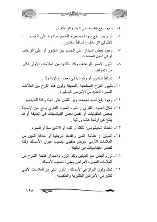 128 
-5 وجود بقع قطنية على الجلد والزعانف . 
-6 أو وجود بقع سوداء صغيرة الحجم منتشرة على الجسم - 
تأكل في الزعانف وتساقط القشور . 
-0 وجود بعض الديدان على الجسم بين القشور أو على الزعانف 
أو في داخل العضافت . 
-0 اللون الأحمر للزعانف وكذا تأكلها من العافمات الأولى لكثير 
من الأمراض . 
-0 تساقط القشور أو وقوعها في بعض أماكن الجلد . 
-21 ظهور القرح السطحية والعميقة ولون هذه القرح من العافمات 
المميزة للعديد من الأمراض الخطيرة . 
-22 وجود بقع تشبه تجمعات وبر القطن على الجلد وكذا الخياشيم . 
-21 شكل العمود الفقري : تشوه العمود الفقري ينتج من الإصابة 
ببعض الطفيليات أو نقص بعض الفيتامينات في العليقة أو قد 
ينتج عن ارتجا عات وراثية . 
-23 الغطاء الخيشومي: تآكله أو ثقبه أو الاثنين معًا أو قصره . 
-24 العينين : عتامة العين وفقدها لبريقها أو حدقة العين من 
العافمات الأولى لمرض طفيلي يصيب عيون الأسماك وكذا 
لنقص الفيتامينات في العليقة . 
-25 تورم البطن مع العينين وكذا تورم واحمرار فتحة الشرج من 
العافمات المميزة لأمراض خطيرة تصيب الأسماك . 
-26 شكل ولون البراز في الأسماك : اللون البني من العافمات الأولى 
لكثير من الأمراض البكتيرية والطفيلية . 
 