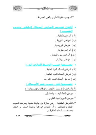 129 
-20 وجود طفيليات تُرى بالعين المجردة . 
أفضل تقسيم لأمراض أسماك إلبلطى حسب  
المسبب : 
) أ ( أمراض طفيلية . 
)ب ( أمراض بكتيرية . 
)جـ ( أمراض فيروسية . 
) د ( أمراض فطرية . 
) هـ ( أمراض سوء التغذية . 
) و ( أمراض وراثية . 
تقسيمها حسب الوسط المائي إلى :  
) أ ( أمراض أسماك المياه العذبة . 
)ب ( أمراض أسماك المياه الملحة . 
)جـ ( أمراض أسماك المياه الشروب . 
تقسيمها على حسب عمر الأسماك :  
) أ ( أمراض المفرخات ) البيض ـ اليرقات ـ الإصبعيات ( : 
-2 مرض النقط البيضاء بالمناسل . 
-1 مرض السبرولجينا الفطري . 
-3 الأمراض الطفيلية : وهي عبارة عن أوليات هدبية وسوطية تصيب 
الجلد والخياشيم ، أو الديدان الورقية وحيدة العائل أو العلق 
)مصاصات الدماء الحلقية ( . 
 