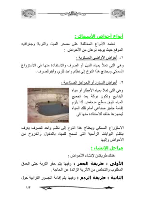 13 
أنواع أحواض الأسماك : 
تعتمد الأنواع المختلفة على مصدر المياه والتربة وجغرافيه 
الموقع حيث يوجد نوعان من الأحواض : 
-2 أحواض الأراضي المستوية : 
وهي التى تملأ بمياه النيل أو الصرف والاستفادة منها في الاستزراع 
السمكي ويحتاج هذا النوع إلى نظام واحد للري وآخرللصرف . 
-1 أحواض السدود أو الحواجز الصناعية : 
وهي التى تملأ بمياه الأمطار أو مياه 
الينابيع وتكون بركة بعد تجميع 
المياه فوق سطح منخفض لذا يلزم 
إقامة حاجز صناعي أمام تلك المياه 
ليحجزها خلفه لافستفادة منها في 
الاستزراع السمكي ويحتاج هذا النوع إلى نظام واحد للصرف يعرف 
بنظام البوابات الرأسية التى تسمح للمياه بالدخول والخروج من 
الأحواض وإليها 
مراحل الإنشاء : 
هناك طريقتان لإنشاء الأحواض : 
الأولى : طريقة الحفر : وفيها يتم حفر التربة حتى العمق 
المطلوب والتخلص من الأتربة الزائدة عن الحاجة . 
الثانية : طريقة الردم : وفيها يتم إقامة الجسور الترابية حول 
 
