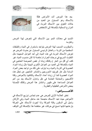 133 
يعد هذا المرض أشد الأمراض فتكًا 
بالأسماك وهو المسئول عن العديد من 
حالات النفوق بين الأسماك المرباه في 
المزارع السمكية بالإضافة إلى الانخفاض 
الشديد في معدلات النمو بين الأسماك التي تتعرض لهذا المرض 
وتقاومه 
والميكروب المسبب لهذا المرض يتواجد باستمرار في المياه والطبقات 
السطحية من التربة ، والعامل الرئيسي المسئول عن حدوث المرض هو 
تعرض الأسماك المرباه في هذه المياه إلى أحد العوامل المجهدة مثل 
التفاوت السريع في درجات الحرارة ) خاصة إذا كان منسوب المياه غير 
كاف أي أقل من المتر ( وكذلك زيادة أو نقص الحموضة المفاجئ في 
المياه بالإضافة إلى العديد من العوامل الأخرى البيئية مثل زيادة المواد 
العضوية في التربة والمياه وما يترتب على ذلك من تواجد بعض المواد 
السامة مثل غاز كبريتيد الايدروجين والنشادر الناتجين عن تحلل هذه 
المواد العضوية كما أن زيادة أعداد الأسماك وكثافتها بالأحواض وقلة 
الأكسجين والمعاملة الخشنة في نقل وتداول الأسماك يعد من أهم 
العوامل المساعدة على ظهور وانتشار هذا المرض وكذلك الإصابة 
ببعض الأمراض الطفيلية والفطرية . 
الأعـــــــراض : 
تعتبر العافمة الأولى للمرض هي عدم تجانس توزيع الأسماك في 
الأحواض حيث تجد الأسماك متجمعة عند مداخل المياه وفي الأركان 
وتميل إلى السكون وقلة الحركة وإذا أجبرت الأسماك على الحركة 
بإزعاجها فإنها تسبح في حركات غير منتظمة هذا بالإضافة إلى التوقف 
 