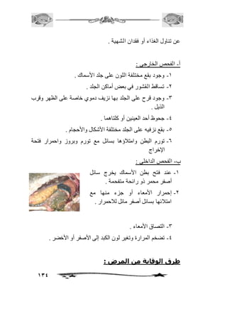 134 
عن تناول الغذاء أو فقدان الشهية . 
أ- الفحص الخارجي : 
-2 وجود بقع مختلفة اللون على جلد الأسماك . 
-1 تساقط القشور في بعض أماكن الجلد . 
-3 وجود قرح على الجلد بها نزيف دموي خاصة على الظهر وقرب 
الذيل . 
-4 جحوظ أحد العينين أو كلتاهما . 
-5 بقع نزفيه على الجلد مختلفة الأشكال والأحجام . 
-6 تورم البطن وامتافؤها بسائل مع تورم وبروز واحمرار فتحة 
الإخراج 
ب- الفحص الداخلي : 
-2 عند فتح بطن الأسماك يخرج سائل 
أصفر محمر ذو رائحة متفحمة . 
-1 إحمرار الأمعاء أو جزء منها مع 
امتافئها بسائل أصفر مائل لافحمرار . 
-3 التصاق الأمعاء . 
-4 تضخم المرارة وتغير لون الكبد إلى الأصفر أو الأخضر . 
طرق الوقاية من المرض : 
 