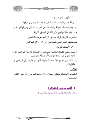 135 
-2 تطهير الأحواض : 
أ- إزالة جميع النباتات النامية على فتحات الأحواض وحرقها 
ب- جمع الأسماك الميتة والمتخلفة عن الموسم السابق وحرقها أو دفنها 
جـ- تجفيف الأحواض حتى التشقق العميق للتربة . 
د- تحرث التربة وتترك لمدة ) 21 ( أيام معرضة للشمس . 
311 ( كجم/فدان . - هـ- يضاف الجير الحي بنسبة من ) 111 
-1 الأسماك المرباه : 
أ- يجب وضع الشباك الخاصة لمنع دخول الأسماك الغريبة إلى الأحواض 
لمنع دخول أي أسماك مريضة أو حاملة للمرض . 
ب- التأكد من مصدر الأسماك المجلوبة للتربة وخلوها بأي أمراض أو 
طفيليات . 
العافج : 
استخدام الأوكستترسيكلين بمعدل ) 05 ( مجم/كجم وزن أو عمل اختيار 
الحساسية . 
-2 أهم مرض فطري : 
مرض القراع الجلدي ) السابرولجنياسس ( : 
 