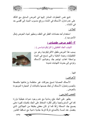 تتبع نفس الخطوات المشار إليها في المرض السابق مع التأكد 
على عدم تداول الأسماك في الشتاء ورفع منسوب المياه إلى أقصى حد 
في الشتاء . 
العافج : 
استخدام أحد مضادات الفطر في العلف ومطهر لمياه الحوض )مثل 
137 
الأمنوسيد ( . 
-3 أهم مرض طفيلي : 
التهاب الجلد الطفيلي ) الترايكودنياسس ( : 
يسبب هذا المرض طفيل الالترايكودينا وهو من 
الطفيليات وحيدة الخلية والتي تسبح في المياه 
بواسطة اهداب تهاجم جلد وخياشيم الأسماك 
وتؤدي إلى حدوث التهابات شديدة 
فيها . 
الأعراض : 
الأسماك المصابة تسبح بحركات غير منتظمة وزعانفها ملتصقة 
بالجسم وتحاول الأسماك أن تحك جسمها بالنباتات أو الحجارة الموجودة 
بالحوض . 
الفحص الخارجي : 
يظهر على الجلد بقع رمادية مع عدم وجود نموات خيطية بارزة 
كما في السابرولجينا ولكن لكثرة المخاط على الجلد بكميات كبيرة حتى 
يصبح جلد السمكة زلقًا كما لو كان مغطى بطبقة من الجيافتين الذي 
ينفصل عند لمسة بالأصابع تاركًا قرحًا جلدية دامية مع تساقط القشور 
 