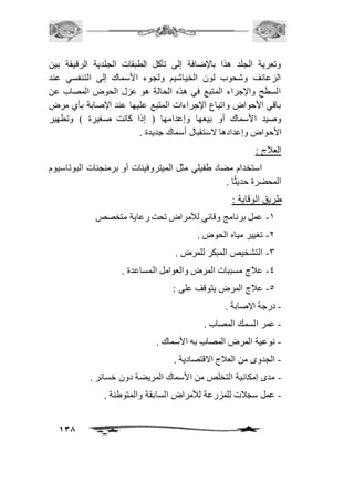 وتعرية الجلد هذا بالإضافة إلى تأكل الطبقات الجلدية الرقيقة بين 
الزعانف وشحوب لون الخياشيم ولجوء الأسماك إلى التنفسي عند 
السطح والإجراء المتبع في هذه الحالة هو عزل الحوض المصاب عن 
باقي الأحواض واتباع الإجراءات المتبع عليها عند الإصابة بأي مرض 
وصيد الأسماك أو بيعها وإعدامها ) إذا كانت صغيرة ( وتطهير 
الأحواض وإعدادها لاستقبال أسماك جديدة . 
العافج : 
استخدام مضاد طفيلي مثل الميتروفينات أو برمنجنات البوتاسيوم 
138 
المحضرة حديثًا . 
طريق الوقاية : 
-2 عمل برنامج وقائي للأمراض تحت رعاية متخصص 
-1 تغيير مياه الحوض . 
-3 التشخيص المبكر للمرض . 
-4 عافج مسببات المرض والعوامل المساعدة . 
-5 عافج المرض يتوقف على : 
- درجة الإصابة . 
- عمر السمك المصاب . 
- نوعية المرض المصاب به الأسماك . 
- الجدوى من العافج الاقتصادية . 
- مدى إمكانية التخلص من الأسماك المريضة دون خسائر . 
- عمل سجافت للمزرعة للأمراض السابقة والمتوطنة . 
 