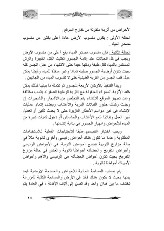 الأحواض من أتربة منقولة من خارج الموقع . 
الحالة الأولى : يكون منسوب الأرض عادة أعلى بكثير من منسوب 
مصدر المياه . 
الحالة الثانية : فإن منسوب مصدر المياه يقع أعلى من منسوب الأرض 
ويجب في كل الحالات عند إقامة الجسور تفتيت الكتل الكبيرة والرش 
المستمر بالمياه لكل طبقة ودكها جيدًا حتى الانتهاء من عمل الجسر كله 
بحيث تكون أرضية الجسور صلبه تمامًا وغير منفذة للمياه وأيضًا يمكن 
عمل قلب الجسر من التربة الطينية حتى لا تتسرب المياه من الجانبين . 
ويبدأ التنفيذ بالأركان الأربعة للجسور ثم تكملة ما بينها كذلك يمكن 
خلط الأتربة السمراء المنقولة مع التربة الرملية الصفراء بنسب مختلفة 
وعند تجهيز الموقع للإنشاء يتم التخلص من الأشجار والشجيرات إن 
وجدت وكذلك جذور النباتات البرية والأعشاب ويفضل إتمام عمليات 
الإنشاء في غير مواسم الأمطار الغزيرة حتى لا يحدث تأثير أو تعطيل 
سير العمل وتفاديًا لنمو الأعشاب والحشائش أو دخول كميات كبيرة من 
المياه للأحواض وانهيار الجسور في بداية إنشائها . 
ويجب اختيار التصميم طبقًا لافحتياجات الفعلية لافستخدامات 
المطلوبة وعادة ما تكون هناك أحواض رئيسى وأخرى ثانوية مثاف في 
حالة مزارع التربية تصبح أحواض التربية هي الأحواض الرئيسى 
وأحواض التفريخ والحضأنه أحواضًا ثانوية والعكس في حالة مزارع 
التفريخ بحيث تكون أحواض الحضأنه هي الرئيسى والأهم وأحواض 
الأمهات أحواضًا ثانوية . 
يتم حساب المساحة المائية للأحواض والمساحة الأرضية فيما 
بينها بحيث لا يكون هناك فاقد في الأرض والمساحة الكلية للمزرعة 
تختلف ما بين فدان واحد وقد تصل إلى آلاف الأفدنة ، في العادة يتم 
14 
 