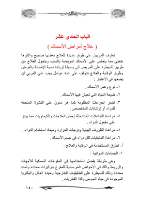 141 
الباب الحادي عشر 
) عافج أمراض الأسماك ( 
تعارف المربين على طرق عديدة للعافج بعضها صحيح وأكثرها 
خاطئ مما ينعكس على الأسماك المريضة بالسلب ويتحول العافج من 
طريق للسيطرة على المريض إلى وسيلة لزيادة نسبة الإصابة بالمرض 
وطرق الوقاية والعافج تتوقف على عدة عوامل يجب على المربي أن 
يضعها في الاعتبار : 
-2 نوع وعمر الأسماك . 
-1 طبيعة المياه التي تعيش فيها الأسماك . 
-3 تقدير الجرعات المطلوبة كما هو مدون على النشرة الملحقة 
للدواء أو إرشادات المتخصص . 
-4 مراعاة التفاعافت المتداخلة لبعض العافجات والكيماويات مما يؤثر 
على مفعول الدواء . 
-5 مراعاة الظروف البيئية ودرجات الحرارة وميعاد استخدام الدواء . 
-6 مراعاة المتبقيات لكل دواء في جسم الأسماك . 
أ- الطرق المستخدمة في الوقاية والعافج : 
-2 الحمامات الدوائية : 
وهي طريقة يفضل استخدامها في المفرخات السمكية للأمهات 
والزريعة وذلك في الأحواض الخرسانية للمفرخ بتركيزات محددة ولمدة 
محددة وذلك للسيطرة على الطفيليات الخارجية وحيدة العائل والبكتريا 
الموجودة في مياه الحوض وكذا الفطريات . 
 