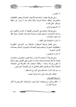 141 
-1 الغمس : 
وهي طريقة يفضل استخدامها للأمهات المصابة ببعض الطفيليات 
والقشريات وكذلك أسماك الزينة وذلك خافل مدة لا تزيد عن دقيقة 
وبتركيز عالي للدواء. 
-3 الاستخدام الدائم : 
وهي طريقة تستخدم في الأحواض الطينية أو المزارع الكبيرة مع 
مراعاة الاعتبارات السابق ذكرها ومعرفة الجرعات النصف مميته لكل 
دواء قبل استخدامه . 
-4 الدواء المخلوط على العلف : 
وهي أفضل طريقة للسيطرة والوقاية من الأمراض البكتيرية 
والطفيليات المعوية ويستخدم فيها المضادات الحيوية والسلفا ومضادات 
الديدان المعوية . 
-5 الدواء المحقون : 
وهي طريقة لا تستخدم إلا تحت رعاية طبيب متخصص باعتبارات 
خاصة لأسماك مصابة إصابات حادة ولا تجدي باقي الطرق معها وغالبًا 
ما تكون جرعة واحدة ، وكذلك تستخدم هذه الطريقة في المجالات 
البحثية وذلك عن طريق الحقن العضلي أو في التجويف البروتيني . 
ب- جرعات الدواء المستخدم في المزارع السمكية : 
تتوقف الجرعات على عدة عوامل أهمها : 
-2 درجة الحرارة : 
أ- فالفورمالين وبرمنجينات البوتاسيوم والمركبات الفوسفورية تتأثر 
بدرجة الحرارة . 
 