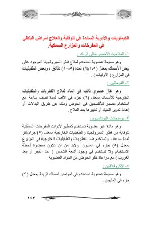 الكيماويات والأدوية السائدة في الوقاية والعلاج أمراض البلطي 
143 
في المفرخات والمزار السمكية. 
-2 المافخيت الأخضر خالى الزنك : 
وهو صبغة عضوية تستخدم لعافج فطر السبرولجينا الموجود على 
21 ( دقائق ، وبعض الطفيليات - بيض الأسماك بمعدل ) 2.5 %( لمدة ) 5 
في المزارع ) الأوليات ( . 
-1 الفومالين : 
وهو غاز عضوي ذائب في الماء لعافج الفطريات والطفيليات 
الخارجية للأسماك بمعدل ) 1( جزء في الآلف لمدة نصف ساعة مع 
استخدام مصدر للأكسجين في الحوض وذلك عن طريق البدالات أو 
إعادة تدوير المياه أو تغييرها بعد العافج . 
-3 برمنجنات البوتاسيوم : 
وهو مادة غير عضوية تستخدم كمطهر لأدوات المفرخات السمكية 
للوقاية من فطر السبرولجينا والطفيليات الخارجية بمعدل ) 5( جرام/لتر 
لمدة ساعة ، وتستخدم ضد الفطريات والطفيليات الخارجية في المزارع 
بمعدل ) 5( جزء في المليون .ولابد من أن تكون محضرة لحظة 
الاستخدام ولا تستخدم في وجود أشعة الشمس ) عند الفجر أو بعد 
الغروب ( مع مراعاة خلو الحوض من المواد العضوية . 
-4 الأكروفاففين : 
) وهو صبغة عضوية تستخدم في أحواض أسماك الزينة بمعدل ) 3 
جزء في المليون . 
 