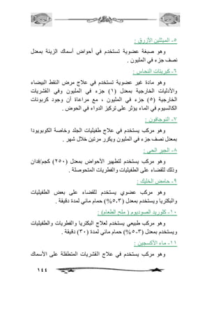 144 
-5 الميثلين الأزرق : 
وهو صبغة عضوية تستخدم في أحواض أسماك الزينة بمعدل 
نصف جزء في المليون . 
-6 كبريتات النحاس : 
وهو مادة غير عضوية تستخدم في عافج مرض النقط البيضاء 
والأدليات الخارجية بمعدل ) 2( جزء في المليون وفي القشريات 
الخارجية ) 5( جزء في المليون ، مع مراعاة أن وجود كربونات 
الكالسيوم في الماء يؤثر على تركيز الدواء في الحوض . 
-0 النوجافون : 
وهو مركب يستخدم في عافج طفيليات الجلد وخاصة الكوبويودا 
بمعدل نصف جزء في المليون ويكرر مرتين خافل شهر . 
-0 الجير الحي : 
وهو مركب يستخدم لتطهير الأحواض بمعدل ) 151 ( كجم/فدان 
وذلك للقضاء على الطفيليات والفطريات المتحوصلة . 
-0 حامض الخليك : 
وهو مركب عضوي يستخدم للقضاء على بعض الطفيليات 
والبكتريا ويستخدم بمعدل ) 5.3 %( حمام مائي لمدة دقيقة . 
-21 كلوريد الصوديوم ) ملح الطعام( : 
وهو مركب طبيعي يستخدم لعافج البكتريا والفطريات والطفيليات 
5%( حمام مائي لمدة ) 31 ( دقيقة . - ويستخدم بمعدل ) 3 
-22 ماء الأكسجين : 
وهو مركب يستخدم في عافج القشريات المتطفلة على الأسماك 
 