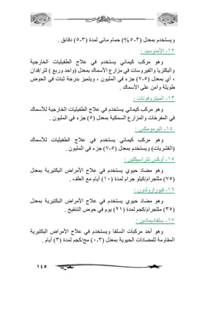 145 
5( دقائق . - 5%( حمام مائي لمدة ) 3 - ويستخدم بمعدل ) 3 
-21 الأمنوسيد : 
وهو مركب كيمائي يستخدم في عافج الطفيليات الخارجية 
والبكتريا والفيروسات في مزارع الأسماك بمعدل )واحد وربع ( لتر/فدان 
0( جزء في المليون ، ويتميز بدرجة ثبات في الحوض - ، أي بمعدل ) 5 
طويلة وآمن على الأسماك . 
-23 الميتروفونات : 
وهو مركب كيمائي يستخدم في عافج الطفيليات الخارجية للأسماك 
في المفرخات والمزارع السمكية بمعدل ) 5( جزء في المليون . 
-24 البرمومكس : 
وهو مركب كيمائي يستخدم في عافج الطفيليات للأسماك 
0( جزء في المليون . - )القشريات( ويستخدم بمعدل ) 5 
-25 أوكس تتراسيكلين : 
وهو مضاد حيوي يستخدم في عافج الأمراض البكتيرية بمعدل 
05 ( مللجرام/كيلو جرام لمدة ) 21 ( أيام مع العلف . ( 
-26 فيورازولدون : 
وهو مضاد حيوي يستخدم في عافج الأمراض البكتيرية بمعدل 
35 ( مللجرام/كجم لمدة ) 12 ( يوم في حوض التنقيح . ( 
-20 سلفاديمادين : 
وهو أحد مركبات السلفا ويستخدم في عافج الأمراض البكتيرية 
المقاومة للمضادات الحيوية بمعدل ) 1.3 ( مج/كجم لمدة ) 3( أيام . 
 