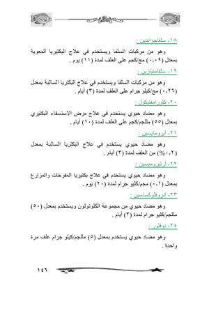 146 
-20 سلفاجواندين : 
وهو من مركبات السلفا ويستخدم في عافج البكتيريا المعوية 
بمعدل ) 1.10 ( مج/كجم على العلف لمدة ) 22 ( يوم . 
-20 سلفامتيازين : 
وهو من مركبات السلفا ويستخدم في عافج البكتريا السالبة بمعدل 
1.16 ( مج/كيلو جرام على العلف لمدة ) 3( أيام . ( 
-11 كلورامفنيكول : 
وهو مضاد حيوي يستخدم في عافج مرض الاستسقاء البكتيري 
بمعدل ) 55 ( مللجم/كجم على العلف لمدة ) 21 ( أيام . 
-12 أيرومايسين : 
وهو مضاد حيوي يستخدم في عافج البكتريا السالبة بمعدل 
%1.1 ( من العلف لمدة ) 3( أيام . ( 
-11 أرثيروميسين : 
وهو مضاد حيوي يستخدم في عافج بكتيريا المفرخات والمزارع 
بمعدل ) 1.2 ( مجم/كليو جرام لمدة ) 11 ( يوم . 
-13 انروفلوكساسين : 
) وهو مضاد حيوي من مجموعة الكلونولون ويستخدم بمعدل ) 51 
مللجم/كليو جرام لمدة ) 3( أيام . 
-14 نوفلور : 
وهو مضاد حيوي يستخدم بمعدل ) 5( مللجم/كيلو جرام علف مرة 
واحدة . 
 