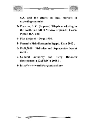 U.S. and the effects on local markets in 
exporting countries. 
3- Posadas, B. C. (in press) Tilapia marketing in 
the northern Gulf of Mexico Region.In: Costa- 
Pierce, B.A. and 
4- Fish dioeasen – Noga 1996 . 
5- Pananitc Fish dioeasen in Egypt . Eissa 2002 . 
6- FAO,2008 : Fisherien and Aquacuetue depant 
ment . 
7- General authority for fisery Resouces 
development ( GAFRD ) ( 2008 ) . 
8- http://www.wordlif-arg/Aquaclture. 
148 
 