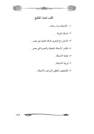 149 
كتب تحت الطبع 
-1 الأسماك دواء وغذاء . 
-2 أسماك الزينة . 
-3 الاستزراع البحري الوافد الجديد في مصر . 
-4 أطلس الأسماك المحلية والبحرية في مصر . 
-5 تغذية الأسماك . 
-6 تربية الأسماك . 
-7 التشخيص الحقلي لأمراض الأسماك . 
 