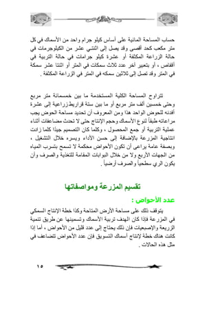 حساب المساحة المائية على أساس كيلو جرام واحد من الأسماك في كل 
متر مكعب كحد أقصى وقد يصل إلى اثنتـي عشر من الكيلوجرمات في 
حالة الزراعة المكثفة أو عشرة كيلو جرامات في حالة التربية في 
أقفاص ، أو بتعبير آخر عدد ثافث سمكات في المتر أو اثنتا عشر سمكة 
في المتر وقد تصل إلى ثافثين سمكه في المتر في الزراعة المكثفة . 
تتراوح المساحة الكلية المستخدمة ما بين خمسمائة متر مربع 
وحتى خمسين ألف متر مربع أو ما بين ستة قراريط زراعية إلى عشرة 
أفدنه للحوض الواحد هذا ومن المعروف أن تحديد مساحة الحوض يجب 
مراعاته طبق اً لنوع الأسماك وحجم الإنتاج حتى لا تحدث مضاعفات أثناء 
عملية التربية أو جمع المحصول ، وكلما كان التصميم جيدًا كلما زادت 
انتاجية المزرعة بالإضافة إلى حسن الأداء ويسره خافل التشغيل ، 
وبصفة عامة يراعى أن تكون الأحواض محكمة لا تسمح بتسرب المياه 
من الجهات الأربع ولا من خافل البوابات المقامة للتغذية والصرف وأن 
يكون الري سطحي اً والصرف أرضي اً . 
15 
تقسيم المزرعة ومواصفاتها 
عدد الأحواض : 
يتوقف ذلك على مساحة الأرض المتاحة وكذا خطة الإنتاج السمكي 
في المزرعة فإذا كان الهدف تربية الأسماك وتسمينها عن طريق تنمية 
الزريعة والإصبعيات فإن ذلك يحتاج إلى عدد قليل من الأحواض ، أما إذا 
كانت هناك خطة لإنتاج أسماك التسويق فإن عدد الأحواض تتضاعف في 
مثل هذه الحالات . 
 