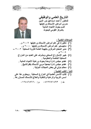 151 
التاريخ العلمي والوظيفي 
للدكتور / أحمد اسماعيل نور الدين 
مدرس أمراض الأسماك ورعايتها 
قسم بحوث الأحياء المائية 
بالمركز القومي للبحوث 
المؤهلات العلمية : 
1( دكتوراه فى علم أمراض الأسماك ورعايتها 7002 م . ( 
7( ماجيستير علم أمراض الأسماك ورعايتها 7000 م . ( 
– 3( مدير المعمل المركزي بالهيئة العامة للثروة السمكية 7007 ( 
7002 م 
2( خبير الاستزراع السمكي ومشرف على العديد من المزراع ( 
السمكية الخاصة والحكومية . 
5( عضو مجلس إدارة وحدة بحوث ورعاية الأحياء المائية . ( 
6( عضو مجلس إدارة جمعية مربي الأسماك بكفرالشيخ . ( 
2( محكم دولي فى بعض المجلات الدولية . ( 
ثانياً : الكتب العلمية : 
1( كتاب الأسس العلمية فى المزارع السمكية . ويحتوى هذا على ( 
أسس التربية والرعاية والتغذية والعلاج للأسماك المستزرعة . 
ت : 0227251243 م : 0172265670 
 