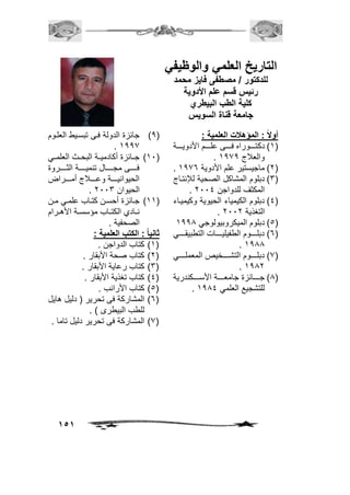 151 
التاريخ العلمي والوظيفي 
للدكتور / مصطفى فايز محمد 
رئيس قسم علم الأدوية 
كلية الطب البيطري 
جامعة قناة السويس 
أولاً : المؤهلات العلمية : 
1( دكتووووووراع فوووووي لووووو الأدويوووووة ( 
. والعلاج 1171 
. 2( ماجيستير ل الأدوية 1176 ( 
3( دبلو المشاكل الصحية للإنتواج ( 
. المكثف للدواجن 2004 
4( دبلو الكيمياء الحيوية وكيميواء ( 
. التغذية 2002 
5( دبلو الميكروبيولوجي 1111 ( 
6( دبلوووووو الط يليوووووا التطبيقوووووي ( 
. 1111 
7( دبلووووووو التشووووووخيص المعملووووووي ( 
. 1112 
1( جوووووا ز جامعوووووة الأسوووووكندرية ( 
. للتشجيع العلمي 1114 
1( جا ز الدولة فوي تبسويط العلوو ( 
. 1117 
10 ( جووا ز أكادميووة البحووم العلمووي ( 
فووووووي مجووووووال تنميووووووة الثوووووورو 
الحيوانيوووووة و ووووولاج أموووووراض 
. الحيوان 2003 
11 ( جوا ز أحسون كتوواي لمووي مون ( 
نووادي الكتوواي م سسووة الأ وورا 
الصح ية . 
ثانياً : الكتب العلمية : 
1( كتاي الدواجن . ( 
2( كتاي صحة الأبقار . ( 
3( كتاي ر اية الأبقار . ( 
4( كتاي تغذية الأبقار . ( 
5( كتاي الأراني . ( 
6( المشاركة في تحرير ) دليل ايل ( 
للطي البيطرى ( . 
7( المشاركة في تحرير دليل تاما . ( 
 