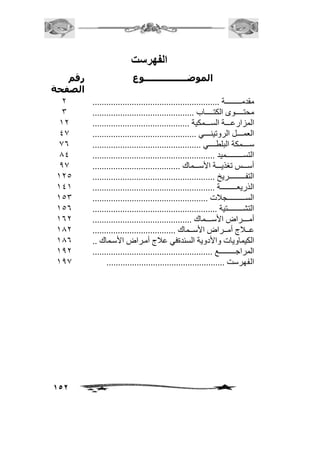 152 
الفهرستت 
الموضــــــــــــــــوع رقم 
الصفحة 
مقدمممممممممممممممة ....................................................... 
محتممممممموى الكتممممممماب ............................................ 
المزارعمممممة السممممممكية .......................................... 
العمممممممل الروتينممممممي ............................................. 
سمممممممكة البلطممممممي ............................................... 
التسمممممممممممممممميد ..................................................... 
أسممممس تغذيممممة الأسممممماك ...................................... 
التفممممممممممممممريخ ..................................................... 
الذريعممممممممممممممة ..................................................... 
السممممممممممممممممجافت .................................................. 
التشمممممممممممممتية ...................................................... 
أمممممممراض الأسممممممماك ........................................... 
عمممافج أممممراض الأسمممماك .................................... 
الكيماويات والأدوية السئدةفي عافج أممراض الأسمماك .. 
المراجممممممممممممممع .................................................... 
الفهرست ................................................... . 
1 
3 
21 
40 
06 
04 
00 
215 
242 
253 
256 
261 
201 
206 
201 
200 

