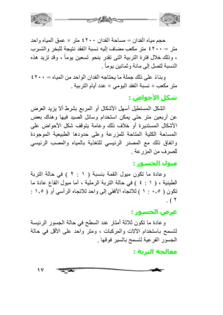 عمق المياه واحد × حجم مياه الفدان = مساحة الفدان 4111 متر 
متر = 4111 متر مكعب مضاف إليه نسبة الفقد نتيجة للبخر والتسرب 
، وذلك خافل فترة التربية التى تقدر بنحو تسعين يوم اً ، وقد تزيد هذه 
النسبة لتصل إلى مائة وثمانين يوماً . 
وبناءً على ذلك جملة ما يحتاجه الفدان الواحد من المياه = 4111 
17 
عدد أيام التربية . × متر مكعب + نسبة الفقد اليومي 
شكل الأحواض : 
الشكل المستطيل أسهل الأشكال أو المربع بشرط ألا يزيد العرض 
عن أربعين متر حتى يمكن استخدام وسائل الصيد فيها وهناك بعض 
الأشكال المستديرة أو خافف ذلك وعامة يتوقف شكل الأحواض على 
المساحة الكلية المتاحة للمزرعة وعلى حدودها الطبيعية الموجودة 
واتفاق ذلك مع المصدر الرئيسي للتغذية بالمياه والمصب الرئيسي 
للصرف من المزرعة . 
ميول الجسور : 
1 ( في حالة التربة : وعادة ما تكون ميول القمة بنسبة ) 2 
4 ( في حالة التربة الرملية ، أما ميول القاع عادة ما : الطينية ، ) 2 
: 2 ( لافتجاه الأفقي إلى واحد لافتجاه الرأسي أو ) 2.5 : تكون ) 1.5 
. ) 1 
عرض الجسور : 
وعادة ما تكون ثافثة أمتار عند السطح في حالة الجسور الرئيسة 
لتسمح باستخدام الآلات والمركبات ، ومتر واحد على الأقل في حالة 
الجسور الفرعية لتسمح بالسير فوقها . 
معالجة التربة : 
 
