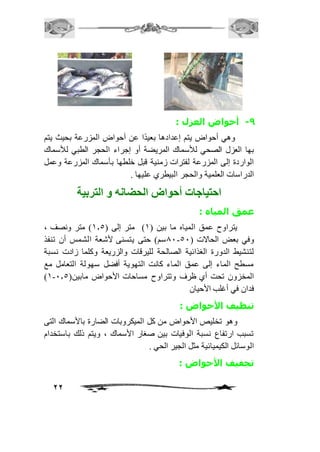 22 
-9 أحواض العزل : 
وهي أحواض يتم إعدادها بعيدًا عن أحواض المزرعة بحيث يتم 
بها العزل الصحي للأسماك المريضة أو إجراء الحجر الطبي للأسماك 
الواردة إلى المزرعة لفترات زمنية قبل خلطها بأسماك المزرعة وعمل 
الدراسات العلمية والحجر البيطري عليها . 
احتياجات أحواض الحضانه و التربية 
عمق المياه : 
يتراوح عمق المياه ما بين ) 2( متر إلى ) 2.5 ( متر ونصف ، 
01 سم( حتى يتسنى لأشعة الشمس أن تنفذ - وفي بعض الحالات ) 51 
لتنشيط الدورة الغذائية الصالحة لليرقات والزريعة وكلما زادت نسبة 
مسطح الماء إلى عمق الماء كانت التهوية أفضل سهولة التعامل مع 
)2- المخزون تحت أي ظرف وتتراوح مساحات الأحواض مابين) 1.5 
فدان في أغلب الأحيان 
تنظيف الأحواض : 
وهو تخليص الأحواض من كل الميكروبات الضارة بالأسماك التى 
تسبب ارتفاع نسبة الوفيات بين صغار الأسماك ، ويتم ذلك باستخدام 
الوسائل الكيميائية مثل الجير الحي . 
تجفيف الأحواض : 
 