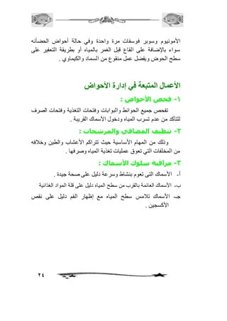 الأمونيوم وسوبر فوسفات مرة واحدة وفي حالة أحواض الحضأنه 
سواء بالإضافة على القاع قبل الغمر بالمياه أو بطريقة التعفير على 
سطح الحوض ويفضل عمل منقوع من السماد والكيماوي . 
24 
الأعمال المتبعة في إدارة الأحواض 
-1 فحص الأحواض : 
تفحص جميع الحوائط والبوابات وفتحات التغذية وفتحات الصرف 
للتأكد من عدم تسرب المياه ودخول الأسماك القريبة . 
-2 تنظيف المصافي والمرشحات : 
وذلك من المهام الأساسية حيث تتراكم الأعشاب والطين وخاففه 
من المخلفات التي تعوق عمليات تغذية المياه وصرفها . 
-3 مراقبة سلوك الأسماك : 
أ- الأسماك التى تعوم بنشاط وسرعة دليل على صحة جيدة . 
ب- الأسماك العائمة بالقرب من سطح المياه دليل على قلة المواد الغذائية 
جـ- الأسماك تافمس سطح المياه مع إظهار الفم دليل على نقص 
الأكسجين . 
 