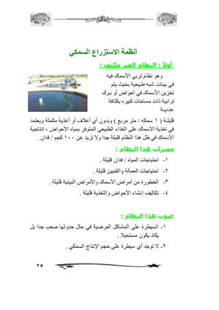 25 
أنظمة الاستتزرا السمكي 
أولأ : النظام الغير مكثف : 
وهو نظام تربي الأسماك فيه 
في بيئات شبه طبيعية بحيث يتم 
تخزين الأسماك في أحواض أو بـرك 
ترابية ذات مساحات كبيره بكثافة 
عدديـة 
قليلـة ) 2 سمكه / متر مربع ( وبدون أي أعافف أو أغذية مكملة ويعتمد 
في تغذية الأسماك على الغذاء الطبيعي المتوفر بمياه الأحواض ، انتاجية 
الأسماك في ظل هذا النظام قليلة جدا ولا تزيد عن 211 كجم / فدان . 
مميزات هذا النظام : 
-2 احتياجات المياه / فدان قليلة . 
-1 احتياجات العمالة والفنيين قليلة . 
-3 الخطورة من أمراض الأسماك والأمراض البيئية قليلة . 
-4 تكاليف إنشاء الأحواض والتغذية قليلة . 
عيوب هذا النظام : 
-2 السيطرة على المشاكل المرضية في حال حدوثها صعب جدا بل 
يكاد يكون مستحياف . 
-1 لا توجد أي سيطرة على حجم الإنتاج السمكي . 
 