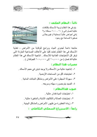 27 
ثالثا : النظام المكثف : 
يتم في هذا النظام تربية الأسمماك بكثافمات 
211 سمممكه/ م 1 – عاليممة تصممل إلممى ) 21 
( في أحواض غالبم اً إسممنتية أو فيبمرجافس 
صغيرة المساحة مع وجود 
متابعه دائمة لجدوى المياه وبرامج للوقاية من الأمراض ، تغذية 
الأسماك في هذا النظام تعتمد كليا على الأعافف الصناعية المتزنة التى 
توفر كل الاحتياجات الغذائية للأسماك . انتاجية الأسماك في هذا النظام 
عالية قد تصل ) من 21.111 إلى 211.111 كجم/فدان ( . 
مميزات هذا النظام : 
-2 إنتاجيه عالية من الأسماك ولا يوجد تباين في حجم الأسماك . 
-1 احتياجات أقل من المساحات الأرضية . 
-3 سهولة السيطرة على الأمراض ومشاكل النباتات المائية . 
-4 الصيد يتم بصوره سهله وسريعه . 
عيوب هذاالنظام : 
-2 احتياجات المياه/فدان عالية . 
-1 إحتياجات العمالة والتكاليف الثابتة والمتغيرة عالية . 
-3 زيادة الخطورة من ظهور الأمراض والمشاكل البيئية . 
رابعا : الاستزراع السمكي التكاملي : 
 