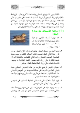 التكامل بين الاستزراع السمكي والأنشطة الأخرى مثل : الزراعة 
التقليدية وتربية الدواجن أو تربية الماشية قد اعتمدت في مفهومها على 
الاستفادة من وجود نشاط أخر بحيث ينتج عن القيام بكل منهما في مكان 
واحد أو في وقت واحد استفادة اقتصادية وقد ظهر مؤخرًا العديد من 
أوجه التكامل ما بين الاستزراع السمكي والأنشطة الأخرى مثل : 
) أ ( زراعة الأسماك مع مزارع 
28 
البط : 
-2 عند تربية أسماك البلطى مع البط 
يمكن أن يصل إنتاج الفدان الواحد إلى 
1111 كيلو جرام أسماك – 2511( 
/ فدان / سنة ( . 
-1 تربية البط مع أسماك البلطى يؤدى إلى زيادة إنتاج البيض يؤدى 
إلى زيادة إنتاج البط وتحسين تغذية أسماك البلطى ، يسمد روث 
البط مياه الحوض السمكى ويزيد إنتاج الطحالب بالإضافة إلى أن 
نشاط البكتريا على روث البط يحسن القيمة الغذائية له ويجعل 
الأسماك تتغذى على روث البط المتحلل كغذاء مباشر . 
-3 أعشاش البيض توضع بالقرب من حافة الحوض السمكى حيث 
يتمكن البط من السباحة فى منطقة محدودة من الحوض السمكى 
هذه المنطقة يتم تحديدها عن طريق سلك شبكى يوضع رأسياً عند 
سطح المياه عند منتصف الحوض . 
-4 يقوم البط بالتغذية على الحشائش المائية المنتشرة فى الحوض 
السمكى وأيضاً يتغذى على القواقع . 
-5 يساعد وجود البط فى الحوض السمكى على التهام زريعة أسماك 
البلطى الناتجة عن التكاثر العشوائى الغير مرغوب فيه وبالتالى 
 