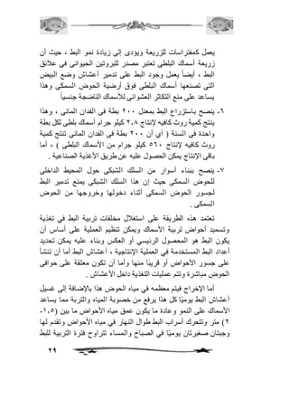 يعمل كمفتراسات للزريعة ويؤدى إلى زيادة نمو البط ، حيث أن 
زريعة أسماك البلطى تعتبر مصدر للبروتين الحيوانى فى عافئق 
البط ، أيضاً يعمل وجود البط على تدمير أعشاش وضع البيض 
التى تصنعها أسماك البلطى فوق أرضية الحوض السمكى وهذا 
يساعد على منع التكاثر العشوائى للأسماك الناضجة جنسياً 
-6 ينصح باستزراع البط بمعدل 111 بطة فى الفدان المائى ، وهذا 
ينتج كمية روث كافيه لإنتاج 1.0 كيلو جرام أسماك بلطى لكل بطة 
واحدة فى السنة ) أي أن 111 بطة فى الفدان المائى تنتج كمية 
روث كافيه لإنتاج 561 كيلو جرام من الأسماك البلطى ( ، أما 
باقى الإنتاج يمكن الحصول عليه عن طريق الأغذية الصناعية . 
-0 ينصح ببناء أسوار من السلك الشبكى حول المحيط الداخلى 
للحوض السمكى حيث إن هذا السلك الشبكى يمنع تدمير البط 
لجسور الحوض السمكى أثناء دخولها وخروجها من الحوض 
السمكى . 
تعتمد هذه الطريقة على استغافل مخلفات تربية البط في تغذية 
وتسميد أحواض تربية الأسماك ويمكن تنظيم العملية على أساس أن 
يكون البط هو المحصول الرئيسي أو العكس وبناء عليه يمكن تحديد 
أعداد البط المستخدمة في العملية الإنتاجية ، أعشاش البط أما أن تنشأ 
على جسور الأحواض أو قريبًا منها وأما أن تكون معلقة على حوافى 
الحوض مباشرة وتتم عمليات التغذية داخل الأعشاش . 
أما الإخراج فيتم معظمه في مياه الحوض هذا بالإضافة إلى غسيل 
أعشاش البط يوميًا كل هذا يرفع من خصوبة المياه والتربة مما يساعد 
- الأسماك على النمو وعادة ما يكون عمق مياه الأحواض ما بين ) 2.5 
1( متر وتتحرك أسراب البط طوال النهار في مياه الأحواض وتقدم لها 
وجبتان صغيرتان يوميًا في الصباح والمساء تتراوح فترة التربية للبط 
29 
 