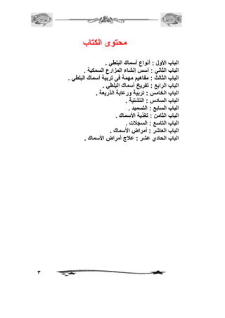3 
محتوى الكتاب 
الباب الأول : أنواع أسماك البلطي . 
الباب الثاني : أسس إنشاء المزارع السمكية . 
الباب الثالث : مفاهيم مهمة فى تربية أسماك البلطي . 
الباب الرابع : تفريخ أسماك البلطي . 
الباب الخامس : تربية ورعاية الذريعة . 
الباب السادس : التشتية . 
الباب السابع : التسميد . 
الباب الثامن : تغذية الأسماك . 
الباب التاسع : السجلات . 
الباب العاشر : أمراض الأسماك . 
الباب الحادي عشر : علاج أمراض الأسماك . 
 