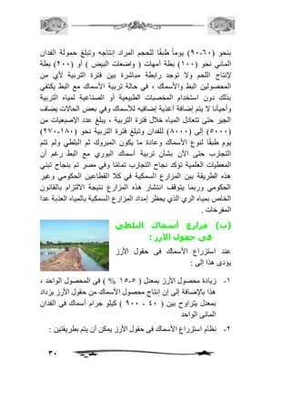 01 ( يوم اً طبقًا للحجم المراد إنتاجه وتبلغ حمولة الفدان - بنحو ) 61 
المائي نحو ) 211 ( بطة أمهات ) واضعات البيض ( أو ) 111 ( بطة 
لإنتاج اللحم ولا توجد رابطة مباشرة بين فترة التربية لأي من 
المحصولين البط والأسماك ، في حالة تربية الأسماك مع البط يكتفي 
بذلك دون استخدام المخصبات الطبيعية أو الصناعية لمياه التربية 
وأحيأنا لا يتم إضافة أغذية إضافيه للأسماك وفي بعض الحالات يضاف 
الجير حتى تتعادل المياه خافل فترة التربية ، يبلغ عدد الإصبعيات من 
)101- 5111 ( إلى ) 0111 ( للفدان وتبلغ فترة التربية نحو ) 201 ( 
يوم طبقًا لنوع الأسماك وعادة ما يكون المبروك ثم البلطي ولم تتم 
التجارب حتى الآن بشأن تربية أسماك البوري مع البط رغم أن 
المعطيات العلمية تؤكد نجاح التجارب تمامًا وفي مصر تم بنجاح تبني 
هذه الطريقة بين المزارع السمكية في كاف القطاعين الحكومي وغير 
الحكومي وربما يتوقف انتشار هذه المزارع نتيجة الالتزام بالقانون 
الخاص بمياه الري الذي يحظر إمداد المزارع السمكية بالمياه العذبة عدا 
المفرخات . 
)ب( مزارع أسماك البلطى 
31 
فى حقول الأرز : 
عند استزراع الأسماك فى حقول الأرز 
يؤدى هذا إلى : 
25 % ( فى المحصول الواحد ، - -2 زيادة محصول الأرز بمعدل ) 5 
هذا بالإضافة إلى إن إنتاج محصول الأسماك من حقول الأرز يزداد 
011 ( كيلو جرام أسماك فى الفدان - بمعدل يتراوح بين ) 41 
المائى الواحد 
-1 نظام استزراع الأسماك فى حقول الأرز يمكن أن يتم بطريقتين : 
 