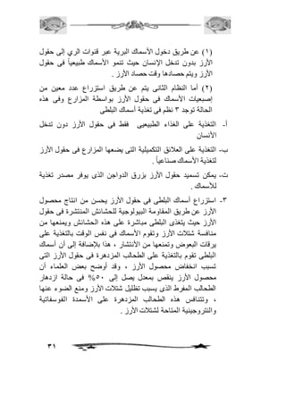 2( عن طريق دخول الأسماك البرية عبر قنوات الري إلى حقول ( 
الأرز بدون تدخل الإنسان حيث تنمو الأسماك طبيعياً فى حقول 
الأرز ويتم حصادها وقت حصاد الأرز . 
1( أما النظام الثانى يتم عن طريق استزراع عدد معين من ( 
إصبعيات الأسماك فى حقول الأرز بواسطة المزارع وفى هذه 
الحالة توجد 3 نظم فى تغذية أسماك البلطى 
أ- التغذية على الغذاء الطبيعيى فقط فى حقول الأرز دون تدخل 
31 
الأنسان 
ب- التغذية على العافئق التكميلية التى يضعها المزارع فى حقول الأرز 
لتغذية الأسماك صناعياً . 
ت- يمكن تسميد حقول الأرز بزرق الدواجن الذى يوفر مصدر تغذية 
للأسماك . 
-3 استزراع أسماك البلطى فى حقول الأرز يحسن من انتاج محصول 
الأرز عن طريق المقاومة البيولوجية للحشائش المنتشرة فى حقول 
الأرز حيث يتغذى البلطى مباشرة على هذه الحشائش ويمنعها من 
منافسة شتافت الأرز وتقوم الأسماك فى نفس الوقت بالتغذية على 
يرقات البعوض وتمنعها من الأنتشار ، هذا بلإضافة إلى أن أسماك 
البلطى تقوم بالتغذية على الطحالب المزدهرة فى حقول الأرز التى 
تسبب انخفاض محصول الأرز ، وقد أوضح بعض العلماء أن 
محصول الأرز ينقص بمعدل يصل إلى 51 % فى حالة ازدهار 
الطحالب المفرط الذى يسبب تظليل شتافت الأرز ومنع الضوء عنها 
، وتتنافس هذه الطحالب المزدهرة على الأسمدة الفوسفاتية 
والنتروجينية المتاحة لشتافت الأرز . 
 