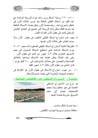 2111-411 زريعة أسماك وزن واحد جرام للزريعة الواحدة مع 
عدد قليل من أسماك البلطى البالغة بعد غرس شتافت الأرز فى 
الحقل بأسبوع واحد . وبعد حصاد الأرز يمكن حصاد الأسماك البالغة 
بعد نموها كذلك يمكن ترك الزريعة التى تتجمع فى الخندق الطولى 
الوسطى لتنمو فى حقول الأرز لفترات أطول . 
-0 يجب عدم استزراع أسماك البلطى الأخضر فى حقول الأرز وإلا 
33 
سوف تتغذى على شتافت الأرز نفسها . 
51- -0 الطريقة الثانية لاستزراع أسماك البلطى الصغيرة ذات حجم 11 
جرام للسمكة الواحدة حتى تستطيع السمكة الوصول إلى حجم 
4 شهور من النمو فى حقول الأرز . - التسويق التجارى خافل 3 
وفى هذه الحالة يمكن تغذية هذه الأسماك صناعياً بالعافئق 
الصناعية والحصول على معدلات إنتاج تصل إلى 011 كيلو جرام / 
4 شهور فقط . - فدان المائى من حقول الأرز خافل 3 
-21 من عيوب استزراع الأسماك فى حقول الأرز هو الإفراط فى 
استخدام المبيدات الحشرية التى تحدث تسمم للأسماك . 
خامسا : - استزراع البلطى فى الأقفاص العائمة : 
هو نوع من الاستزراع السمكي 
الحديث في حيز محكوم يبدأ بحجم 
الإصبعيات ليصل إلى حجم 
التسويق بشروط خاصة أهمها : 
- مياه جارية بشكل مناسب . 
- نظافة مستمرة ويومية لجوانب الأقفاص . 
 