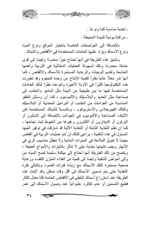 34 
- تغذية مناسبة كمًا ونوعًا . 
- مراقبة يومية للبيئة المحيطة . 
بالإضافة إلى المواصفات الخاصة باختيار الموقع ونوع المياه 
ونوع الأسماك ويزاد عليها الخامات المستخدمة في الأقفاص والشباك . 
وتتميز هذه الطريقة في أنها تحتاج حيزًا محدودًا وأيضًا إلى قوى 
عاملة محدودة وذلك لسهولة العمليات المتتالية في التربية وأهمها 
المتابعة وتقديم الوجبات والرعاية المستمرة للأسماك والأقفاص ، كما 
أنها تدر دخافً عالي اً نظر اً لكمية الإنتاج من وحدة الحجوم وقد تطورت 
هذه التكنولوجيا كثيرًا في الآونة الأخيرة وتنوعت نظرًا لذلك الخامات 
المستخدمة فيها ما بين طبيعية من البيئة مثل البامبو والخشب إلى 
صناعية مثل الحديد والبافستيك والألمونيوم ، كما أن وسائل الطفو 
المناسبة من العوامات من الخشب أو البراميل المعدنية أو البافستيك 
وكذلك الفيبرجافس والأستريوفوم ، وبالنسبة للشباك المستخدمة فإن 
الألياف الصناعية والألمونيوم في الجوانب بالإضافة إلى النايلون أو 
البرلون أو الديدارون أو الكابرون وغيرها من الخيوط ثبت نجاحها ، 
كما أن نظم التغذية الثابتة أو التغذية الآلية قد شاركت في توفير الجهد 
المبذول في هذه التقنية ، يراعى كذلك أن تتم عمليات التربية في أقفاص 
بحيث لا تعوق المافحة في الممرات المائية ولا تعطل مناسيب الري في 
الأنهار ويجب تثبيتها بعناية حتى لا تتأثر بالتيارات والأمواج العنيفة ، 
ويتضح من تلك الطريقة أنها تحتاج إلى ميكنة سليمة لضخ المياه من 
وإلى أحواض التنقية وأيضًا إلى كمية من الغذاء المتزن الكفء ورعاية 
صحية مستمرة لتلك الأسماك مع زيادة فترات الضوء وبالتالي فترة 
التغذية حتى يتم تسمين الأسماك في أقل وقت ممكن وقد أثبتت هذه 
الطريقة عند استزراع أسماك البلطى فى الأقفاص العائمة قلة معدل تكاثر 
قطيع التسمين أو عدم تكاثره عشوائياً عند وصول الأسماك إلى عمر 
 