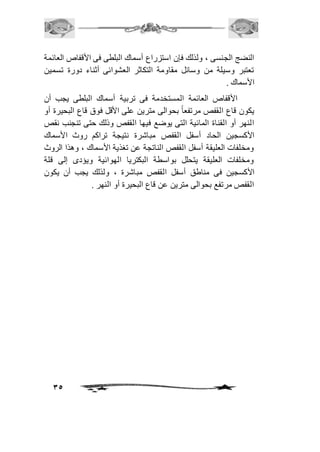 النضج الجنسى ، ولذلك فإن استزراع أسماك البلطى فى الأقفاص العائمة 
تعتبر وسيلة من وسائل مقاومة التكاثر العشوائى أثناء دورة تسمين 
الأسماك . 
الأقفاص العائمة المستخدمة فى تربية أسماك البلطى يجب أن 
يكون قاع القفص مرتفع اً بحوالى مترين على الأقل فوق قاع البحيرة أو 
النهر أو القناة المائية التى يوضع فيها القفص وذلك حتى تنجنب نقص 
الأكسجين الحاد أسفل القفص مباشرة نتيجة تراكم روث الأسماك 
ومخلفات العليقة أسفل القفص الناتجة عن تغذية الأسماك ، وهذا الروث 
ومخلفات العليقة يتحلل بواسطة البكتريا الهوائية ويؤدى إلى قلة 
الأكسجين فى مناطق أسفل القفص مباشرة ، ولذلك يجب أن يكون 
القفص مرتفع بحوالى مترين عن قاع البحيرة أو النهر . 
35 
 