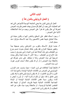 36 
الباب الثاني 
) العمل الروتيني بالمزرعة ( 
العمل الروتيني للمزرعة يعني المتابعة اليومية للأحواض التى تعد 
أهم العمليات التى يجب أن تُفعل كل صباح بهدف فحص ظروف الحوض 
لمعرفة أي خلل يكون قد طرأ على الحوض ويجب مراعاة المافحظات 
الآتية على الحوض : 
-2 وجود أسماك تطفو على السطح وتتنفس الهواء وتكون حينئذ فى 
حالة أختناق نتيجة نقص الأكسجين ولذا تجد الأسماك متركزة عند 
مدخل الماء . 
-1 عندما تتركز الأسماك بالقرب من الشواطئ وتبدو ضعيفة جداً 
وتظهر ضعيفة التوازن فقد يكون هناك احتمال حدوث تسمم بنوع 
من الطحالب وفى هذه الحالة تجد لون المياه ) بُني محروق ( بسبب 
هذه الأنواع من الطحالب ، وهذا الأمر لا يحدث فجأة ولكن يحدث 
تدريجي اً فى مياه الحوض وهذا ) يتوقف على مدى خبرتك فى 
مافحظة مياه الحوض ( أو أن قد يكون هناك أسباب أخرى غيرت 
لون مياه الحوض . 
-3 تافحظ أيضاً أختاففات فى لون المياه ؛ حيث يتسبب عدم التوازن 
البيولوجى فى الحوض من الكائنات النباتية الهائمة والحيوانية ذات 
اللون ) الأزرق الفاتح ( ، أو قد يكون لونها ) بُنى فاتح ( أوقد يكون 
)بنى غامق ( كما سبق أن ذكرنا وأشرنا أليه ، أو لون ) أبيض ( 
للماء ويكون سببة نقص الكائنات النباتية الهائمة أو الوفاة 
الجماعية للكائنات النباتية نتيجة ظروف المناخ أو نتيجة فقد 
العناصر الغذائية الرئيسية ، أو مافحظة وجود مياه عكره عن الحد 
المطلوب أو قد يكون لون الماء أبيض . 
 