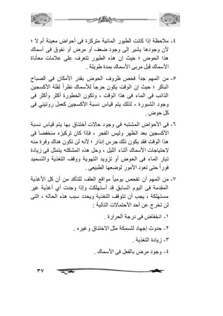 -4 مافحظة إذا كانت الطيور المائية متركزة فى أحواض معينة أم لا ؛ 
لأن وجودها يشير إلى وجود ضعف أو مرض أو نفوق فى أسماك 
هذا الحوض ؛ حيث إن هذه الطيور تتعرف على عافمات معأناة 
الأسماك قبل مربى الأسماك بمدة طويلة . 
-5 من المهم جداً فحص ظروف الحوض بقدر الأمكان فى الصباح 
الباكر ؛ حيث إن الوقت يكون حرج اً للأسماك نظراً لقلة الأكسجين 
الذائب فى الماء فى هذا الوقت ، وتكون الخطورة أكثر وأكثر فى 
وجود الشبورة ، لذلك يتم قياس نسبة الأكسجين كعمل روتيني فى 
كل حوض . 
-6 فى الأحواض المشتبه فى وجود حالات أختناق بها يتم قياس نسبة 
الأكسجين بعد الظهر وليس الفجر ، فإذا كان تركيزه منخفضا فى 
هذا الوقت فقد يكون ذلك جرس إنذار ؛ لأنه لن تكون هناك وفرة منه 
لاحتياجات الأسماك أثناء الليل ، وحل هذه المشكله يتمثل فى زيادة 
تيار الماء فى الحوض أو تزويد التهوية ووقف التغذية والتسميد 
فوراً حتى تعود الأمور لوضعها الطبيعى . 
-0 من المهم أن تفحص يومياً مواقع العلف للتأكد من أن كل الأغذية 
المقدمة فى اليوم السابق قد أستهلكت وإذا وجدت أي أغذية غير 
مستهلكة ، يجب أن تتوقف التغذية ويحدد سبب هذه الحاله ، التى 
لن تخرج عن أحد الأحتمالات التالية : 
37 
-2 انخفاض فى درجة الحرارة . 
-1 حدوث إجهاد للسمكة مثل الاختناق وغيره . 
-3 زيادة التغذية . 
-4 وجود مرض بالفعل فى الأسماك . 
 