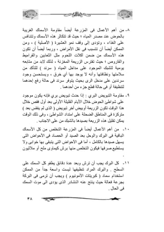 -0 من أهم الأعمال فى المزرعة أيضاً مقاومة الأسماك الغريبة 
بالحوض عند مصدر المياه ؛ حيث قد تتكاثر هذه الأسماك وتتنافس 
على الغذاء ، وتؤدى إلى وقف نمو العشيرة ) الأصلية ( ، ومن 
الممكن أيضاً أن تتسبب فى نقل الأمراض ، وربما أيضاً أن تكون 
هذه الأسماك من ضمن آكافت اللحوم مثل الثعابين والقراميط 
والقاروص ؛ حيث تفترس الزريعة المخزنة ، لذلك لابد من متابعه 
يومية للشبك الموجود على مداخل المياه ) سرند ( للتأكد من 
سافمتها ونظافتها وأنه لا يوجد بها أي خرق ، ويستحسن وجود 
سرندين على مدخل الرى بحيث يتوفر سرند فى حالة رفع إحدهما 
لتنظيفة أو فى حالة قطع جزء من أحدهما . 
-0 مقاومة التبويض البري : إذا حدث تبويض بري فإنه يكون موجود 
على شواطئ الحوض خافل الأيام القليلة الأولى بعد أول فقص خافل 
هذا الوقت تكون الزريعة أوبيض أخر تبويض ) الذى لم يفقس بعد ( 
متركزة فى المناطق الضحلة على امتداد الشواطئ ، وفى ذلك الوقت 
يمكن تقليل هذه الزريعة بصيدها بالشبك من على الاجناب . 
-21 من أهم الأعمال أيضاً فى المزرعة التخلص من كل الأسماك 
الباقية فى البرك والوحل بعد الصيد أو الحصاد فى الأحواض التى 
يسهل صيدها بالكامل ، أما فى الآحواض التى يتبقى بها خوابى ولا 
يستطيع صرفها فيكون التخلص منها برش كيماوى ملح أو مافثيون 
. 
-22 كل البرك يجب أن ترش وبعد عدة دقائق يطفو كل السمك على 
السطح . والبرك المراد تنظيفها ليست واسعة جداً من الممكن 
استخدام سماد ) كبريتات الأمونيوم ( ويجب أن ترمى فى البركة 
بجرعة فعالة حيث ينتج عنه النشادر الذى يؤدى الى موت السمك 
فى الحال . 
38 
 