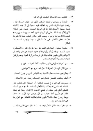39 
-21 التخلص من الأسماك المتبقية في البرك . 
-23 التغذية ومتابعتها وتثبيت المكان الذى يتم عليف السمك فيه ، 
وأيضاً تثبيت الوقت الذى يتم تعليفه فيه ، حيث إن كل هذه الأشياء 
تتعود عليها الأسماك فتتوافد فى الوقت المحدد وتتعود على المكان 
الذى يُقدَّم فيه العلف حتى لو لم يتم تقديم العلف ، ويستحسن وضع 
العلف ثافث مرات يوميا ، ويجب تغير مكان العلف فقط إذا ظهرت 
عافمات تعفن للطعام فى هذا المكان ، حيث يتجنب السمك هذا 
المكان . 
-24 متابعة مستوى المياه فى الأحواض عن طريق القراءة المستمرة 
لعمود المياه ، ويفضل ألا يقل ارتفاع عمود المياه عن متر واحد فى 
الأحواض لكي يكون هناك ثبات فى درجة حرارة المياه وعدم تركيز 
المواد العضوية لأخراج السمك . 
-25 من أهم الأعمال فى المزرعة أيضاً أخذ العينات ؛ فهو : 
-2 من أكثر الوسائل أهمية للتعامل الصحيح مع الأحواض . 
-1 يمكن من حساب معدل التغذية بعد القياس الدوري لوزن السمك. 
-3 أيضاً يستخدم كفحص لمعدل نمو الأسماك ومعدل نمو الأسماك . 
-4 مهم جداً فى المزارع نصف المكثفة أو المكثفة التى تعتمد على 
الغذاء الصناعى لضبط كمية الطعام المستخدمة مع حجم السمك 
لتعطى أعلى نمو ممكن أو لتمنع الأغذية الزائدة ، وهذا يتم عمله 
)25 - فقط عن طريق أخذ عينات من كل حوض مرة كل ) 21 
يوماً وبدون عمل ذلك لا يكون هناك إمكانية للتعامل مع المزرعة 
فى الطريق المربح . 
31 دقيقة من تقديم العلف . - -5 تم تنفيذه عند مكان التغذية بعد 25 
 