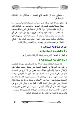 وتستطيع منها أن تشاهد قاع الحوض ، وبالتالى فإن الكائنات 
الهائمة تقل . 
1( خافل سنوات قليلة يمكن أن يزدحم الحوض بالنباتات والبوص ؛ مما ( 
يخلق معوقاً طبيعياً للصيد فى الحوض ، فالبوص من النباتات التى 
إن لم تتم مقاومتها أول بأول قبل أن تستفحل فى المزرعة قد يصعب 
جداً مقاومتها نتيجة قوة وتشعب جزورها وإمكان نموها فى أي 
ظروف من أرض رطبة أو جافة أو مغمورة بالماء ، وحتى إزالتها 
ميكانيكياً بحشها ليست بالأمر الهين ، وفى هذه الحالة يكون العافج 
الأمثل هو تجفيف الحوض وحرثه وإزالة جزوره بالكراكات . 
41 
طرق مكافحة النباتات : 
) أ ( الطريقة الميكانيكية : 
) الحش أو الضم / التجريف بواسطة الكراكات / الحرق ( . 
)ب( الطريقة البيولوجية : 
عن طريق استخدام بعض أنواع من الأسماك مثل مبروك الحشيش 
، ولكن هذه الطريقة من الناحية العلمية غير مفيدة وليست عملية على 
الإطافق ؛ حيث إنك تكون مطالباً بعدد معين من كل نوع من الأسماك 
الموجودة فى الحوض ، كما أنك لا تعرف إذا كان هذا الحوض سيحدث 
فيه إنبات مائي أم لا ، وبالتالي لا تستطيع تزويد هذه الأنواع من 
الأسماك حيث توجد زريعة هذه الأسماك موجودة فى فترات معينة خافل 
السنة وليس على مدار السنة كلها ، كما أنه لا يمكن لأي نوع من 
مبروك الحشائش أن يأكل البوص ، وأيضاً من الطرق البيولوجية 
لمقاومة الأعشاب إبعاد ضوء الشمس عن قاع الحوض وذلك بعمق ماء 
كافٍ وعكارة ناتجة عن تكاثر وتزايد الهائمات النباتية . 
 