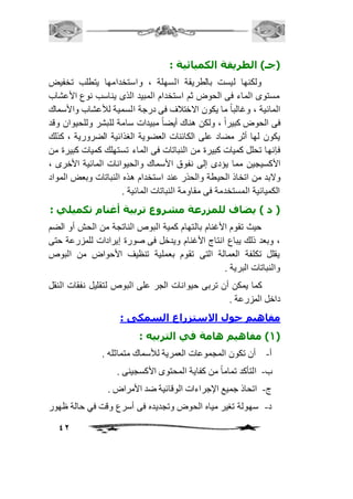 42 
)جـ( الطريقة الكميائية : 
ولكنها ليست بالطريقة السهلة ، واستخدامها يتطلب تخفيض 
مستوى الماء فى الحوض ثم استخدام المبيد الذى يناسب نوع الأعشاب 
المائية ، وغالباً ما يكون الاختافف فى درجة السمية للأعشاب والأسماك 
فى الحوض كبيراً ، ولكن هناك أيضاً مبيدات سامة للبشر وللحيوان وقد 
يكون لها أثر مضاد على الكائنات العضوية الغذائية الضرورية ، كذلك 
فإنها تحلل كميات كبيرة من النباتات فى الماء تستهلك كميات كبيرة من 
الأكسيجين مما يؤدى إلى نفوق الأسماك والحيوانات المائية الأخرى ، 
ولابد من اتخاذ الحيطة والحذر عند استخدام هذه النباتات وبعض المواد 
الكميائية المستخدمة فى مقاومة النباتات المائية . 
) د ( يضاف للمزرعة مشروع تربية أغنام تكميلي : 
حيث تقوم الأغنام بالتهام كمية البوص الناتجة من الحش أو الضم 
، وبعد ذلك يباع انتاج الأغنام ويدخل فى صورة إيرادات للمزرعة حتى 
يقلل تكلفة العمالة التى تقوم بعملية تنظيف الأحواض من البوص 
والنباتات البرية . 
كما يمكن أن تربى حيوانات الجر على البوص لتقليل نفقات النقل 
داخل المزرعة . 
مفاهيم حول الاستزراع السمكى : 
1( مفاهيم هامة في التربيه : ( 
أ- أن تكون المجموعات العمرية للأسماك متماثله . 
ب- التأكد تماماً من كفاية المحتوى الأكسجينى . 
ج- اتحاذ جميع الإجراءات الوقائية ضد الأمراض . 
د- سهولة تغير مياه الحوض وتجديده فى أسرع وقت في حالة ظهور 
 