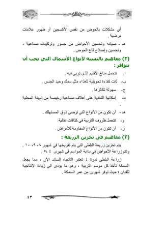 أي مشكافت بالحوض من نقص الأكسجين أو ظهور عافمات 
مرضية . 
هـ - صيانه وتحسين الأحواض من جسور وتركيبات صناعية ، 
43 
وتحسين وإصافح قاع الحوض . 
2( مفاهيم بالنسبه لأنواع الأسماك التي يجب أن ( 
تتوافر : 
ا- تتحمل مناخ الأقليم الذى تربى فيه . 
ب- ذات كفاءة تحويلية للغذاء مثل سمك وحيد الجنس . 
ج- سهولة تكاثرها . 
د- إمكانية التغذية على أعافف صناعية رخيصة من البيئة المحلية 
. 
هـ - أن تكون من الأنواع التى ترضى ذوق المستهلك . 
و- تتحمل ظروف التربية في كثافات عالية. 
ز- أن تكون من الأنواع المقاومة للأمراض . 
3( مفاهيم فى تخزين الزريعة : ( 
. 21 ،0 ، يتم تخزين زريعة البلطى التى يتم تفريخها في شهور 0 
. 5، وتتم زراعة الأحواض فى بداية المواسم فى شهرى 4 
زراعة البلطى نمرة 4 تعتبر الأتجاه السائد الآن ، مما يجعل 
السمكة تأخذ كل موسم التربية ، وهو ما يؤدى الى زيادة الإنتاجية 
للفدان ؛ حيث توفر شهرين من عمر السمكة . 
 