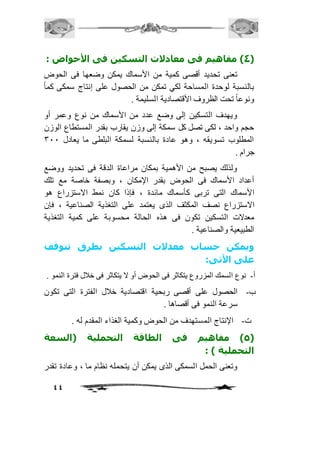 4( مفاهيم فى معادلات التسكين فى الأحواض : ( 
تعنى تحديد أقصى كمية من الأسماك يمكن وضعها فى الحوض 
بالنسبة لوحدة المساحة لكي تمكن من الحصول على إنتاج سمكى كماً 
ونوعاً تحت الظروف الأقتصادية السليمة . 
ويهدف التسكين إلى وضع عدد من الأسماك من نوع وعمر أو 
حجم واحد ، لكى تصل كل سمكة إلى وزن يقارب بقدر المستطاع الوزن 
المطلوب تسويقه ، وهو عادة بالنسبة لسمكة البلطى ما يعادل 311 
جرام . 
ولذلك يصبح من الأهمية بمكان مراعاة الدقة فى تحديد ووضع 
أعداد الأسماك فى الحوض بقدر الإمكان ، وبصفة خاصة مع تلك 
الأسماك التى تربى كأسماك مائدة ، فإذا كان نمط الاستزراع هو 
الاستزراع نصف المكثف الذى يعتمد على التغذية الصناعية ، فإن 
معدلات التسكين تكون فى هذه الحالة محسوبة على كمية التغذية 
الطبيعية والصناعية . 
ويمكن حساب معدلات التسكين بطرق تتوقف 
على الأتى: 
أ- نوع السمك المزروع يتكاثر فى الحوض أو لا يتكاثر فى خافل فترة النمو . 
ب- الحصول على أقصى ربحية اقتصادية خافل الفترة التى تكون 
44 
سرعة النمو فى أقصاها . 
ت- الإنتاج المستهدف من الحوض وكمية الغذاء المقدم له . 
5( مفاهيم فى الطاقة التحملية )السعة ( 
التحملية ( : 
وتعنى الحمل السمكى الذى يمكن أن يتحمله نظام ما ، وعادة تقدر 
 