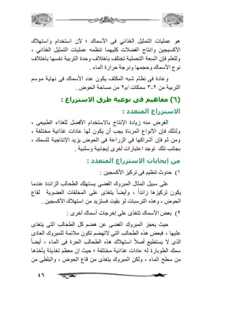 هو عمليات التمثيل الغذائي فى الأسماك ؛ لأن استخدام واستهافك 
الأكسيجين وانتاج الفضافت كليهما تنظمه عمليات التمثيل الغذائي ، 
وللعلم فإن السعة التحملية تختلف باختافف وحدة التربية نفسها باختافف 
نوع الأسماك وحجمها ودرجة حرارة الماء . 
وعادة فى نظام شبه المكثف يكون عدد الأسماك فى نهاية موسم 
46 
3 سمكات /م 1 من مساحة الحوض . - التربية من 1 
6( مفاهيم فى نوعية طرق الاستزراع : ( 
الاستزراع المتعدد : 
الغرض منه زيادة الإنتاج بالاستخدام الأفضل للغذاء الطبيعى ، 
ولذلك فإن الأنواع المرباة يجب أن يكون لها عادات غذائية مختلفة ، 
ومن ثم فإن أشراكها فى الزراعة فى الحوض يزيد الإنتاجية للسمك ، 
بجانب ذلك توجد اعتبارات أخرى إيجابية وسلبية . 
من إيجابات الاستزراع المتعدد : 
2( حدوث تنظيم فى تركيز الأكسجين : 
على سبيل المثال المبروك الفضى يستهلك الطحالب الزائدة عندما 
يكون تركيزها زائداً ، وأيضاً يتغذى على المخلفات العضوية لقاع 
الحوض ، وهذه الترسبات لو بقيت فستزيد من استهافك الأكسجين . 
1( بعض الأسماك تتغذى على إخرجات أسماك أخرى : 
حيث يعجز المبروك الفضى عن هضم كل الطحالب التى يتغذى 
عليها ، فبعض هذه الطحالب التى لاتهضم تكون مافئمة للمبروك العادى 
الذى لا يستطيع أصافً استهافك هذه الطحالب الحرة فى الماء ، أيضا سمك الطوبارة له عادات غذائية مختلفة ؛ حيث إن معظم تغذيتة يأخذها 
من سطح الماء ، ولكن المبروك يتغذى من قاع الحوض ، والبلطى من 
 