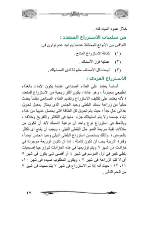 47 
خافل عمود المياه كله . 
من سلبيات الاستزراع المتعدد : 
التنافس بين الأنواع المختلفة عندما يتواجد عدم توازن فى: 
2( كثافة الاستزراع المتاح . ( 
1( عملية فرز الأسماك . ( 
3( ليست كل الأصناف مقبولة لدى المستهلك . ( 
الاستزراع الفردى : 
أساساً يعتمد على الغذاء الصناعى عندما يكون الإمداد بالغذاء 
الطبيعي محدوداً ، وهو عادة ، يكون أكثر ربحية من الاستزراع المتعدد 
؛ لأنه يعتمد على تكثيف الاستزراع وتقديم الغذاء الصناعى مثلماً يحدث 
حالياً من زراعة سمك البلطى وحيد الجنس الذى يمتاز بمعدل تحويل 
غذائى عالٍ جداً ؛ حيث يتم تحويل كل الطاقة التى يحصل عليها من غذاء 
لبناء جسمه ولا يتم استهافك جزء منها فى التكاثر والتفريخ وخاففه ، 
ويافحظ فى استزراع نوع واحد أن نوعية السمك لابد أن تكون من 
سافلات نقية سريعة النمو مثل البلطى النيلى ، ويجب أن يمُنع أى تكاثر 
بالحوض ؛ ولذلك يستحسن استزراع البلطى النيلى وحيد الجنس أيض اً ، 
وفترة التربية يجب أن تكون كاملة : إما أن تكون الزريعة موجودة فى 
خزانات من شهر 0 ويتم توزيعها فى هذه الحزانات ثم زرعها إصبعيات 
بلطى كبير فى أول الموسم فى شهر 4 أو أقصى شئ يكون فى شهر 5 
، أى لا تتم الزراعة فى شهر 0 ، ويكون المطلوب صيده فى شهر 21 
21 ؛ حيث أنه إذا تم الاستزراع فى شهر 0 يتم صيدة فى شهر 0 ،22 
من العام التالى . 
 