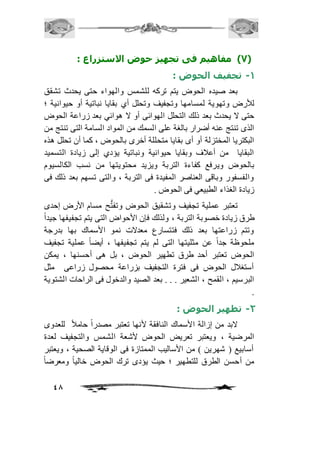 48 
7( مفاهيم فى تجهيز حوض الاستزراع : ( 
-1 تجفيف الحوض : 
بعد صيده الحوض يتم تركه للشمس والهواء حتى يحدث تشقق 
للأرض وتهوية لمسامها وتجفيف وتحلل أي بقايا نباتية أو حيوانية ؛ 
حتى لا يحدث بعد ذلك التحلل الهوائى أو لا هوائي بعد زراعة الحوض 
الذى تنتج عنه أضرار بالغة على السمك من المواد السامة التى تنتج من 
البكتريا المختزلة أو أى بقايا متحللة أخرى بالحوض ، كما أن تحلل هذه 
البقايا من أعافف وبقايا حيوانية ونباتية يؤدي إلى زيادة التسميد 
بالحوض ويرفع كفاءة التربة ويزيد محتويتها من نسب الكالسيوم 
والفسفور وباقى العناصر المفيدة فى التربة ، والتى تسهم بعد ذلك فى 
زيادة الغذاء الطبيعي فى الحوض . 
تعتبر عملية تجفيف وتشقيق الحوض وتف تح مسام الأرض إحدى 
طرق زيادة خصوبة التربة ، ولذلك فإن الأحواض التى يتم تجفيفها جيداً 
وتتم زراعتها بعد ذلك فتتسارع معدلات نمو الأسماك بها بدرجة 
ملحوظة جداً عن مثليتها التى لم يتم تجفيفها ، أيضاً عملية تجفيف 
الحوض تعتبر أحد طرق تطهير الحوض ، بل هى أحسنها ، يمكن 
أستغافل الحوض فى فترة التجفيف بزراعة محصول زراعى مثل 
البرسيم ، القمح ، الشعير . . . بعد الصيد والدخول فى الراحات الشتوية 
. 
-2 تطهير الحوض : 
لابد من إزالة الأسماك النافقة لأنها تعتبر مصدراً حامافً للعدوى 
المرضية ، ويعتبر تعريض الحوض لأشعة الشمس والتجفيف لعدة 
أسابيع ) شهرين ( من الأساليب الممتازة فى الوقاية الصحية ، ويعتبر 
من أحسن الطرق للتطهير ؛ حيث يؤدى ترك الحوض خالياً ومعرضا  