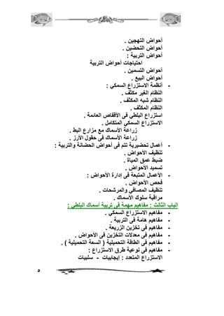 5 
أحواض التهجين . 
أحواض التحضين . 
أحواض التربية : 
احتياجات أحواض التربية 
أحواض التسمين . 
أحواض البيع . 
- أنظمة الاستزراع السمكي : 
النظام الغير مكثف . 
النظام شبه المكثف . 
النظام المكثف . 
استزراع البلطي فى الأقفاص العائمة . 
الاستزراع السمكي المتكامل . 
زراعة الأسماك مع مزارع البط . 
زراعة الأسماك فى حقول الأرز . 
- أعمال تحضيرية تتم فى أحواض الحضانة والتربية : 
تنظيف الأحواض . 
ضبط عمق المياة . 
تسميد الأحواض . 
- الأعمال المتبعة فى إدارة الأحواض : 
فحص الأحواض . 
تنظيف المصافي والمرشحات . 
مراقبة سلوك الأسماك . 
الباب الثالث : مفاهيم مهمة فى تربية أسماك البلطي : 
- مفاهيم الاستزراع السمكي . 
- مفاهيم هامة فى التربية . 
- مفاهيم فى تخزين الزريعة . 
- مفاهيم فى معدلات التخزين فى الأحواض . 
- مفاهيم فى الطاقة التحميلية ) السعة التحميلية ( . 
- مفاهيم فى نوعية طرق الاستزراع : 
الاستزراع المتعدد : إيجابيات - سلبيات 
 