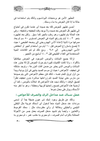 المطهر الآمن هو برمنجنات البوتاسيوم ولذلك يتم استخدامه فى 
51 
حالة ما إذا كان الحوض به ماء وسمك . 
أحسن تطهير للحوض كله بعد صيدة أى عندما نكون فى أحتياج 
إلى تطهير كل الحوض بعد صيده ولا يوجد وقت لتجفيفه وتشقيقه ، وفى 
هذه الحالة يتم تطهيره وهو رطب بالجير كما سبق . ولكن بعد تطهيره 
4 أيام يتم رفع المياه فى الحوض لمستوى 51 سم ثم يعاد - بنحو 3 
صرفها مرة ثانية لإعادة الأس الهيدروجنى إلى وضعه الطبعيي ؛ حيت 
لا يُنصح باستزراع الحوض قبل 21 أيام من أستخدام الجير أو أنخفاض 
الأسى الهيدروجنى إلى 0،5 . ومع ذلك لم تنم الكائنات الحية 
4 أسابيع من التجيير . - المستخدمة فى الغذاء الطبيعي قبل 3 
إزالة جميع النباتات والبوص الموجود فى الحوض ميكانكياً 
بالأفراد ، وإذا كانت الكميات كبيرة يتم حرث الحوض لإزالة جذور هذه 
النباتات والبوص الذى يعتبر من ضمن آفات المزرعة ، وتوجد مشكله 
فى تجفيف الأحواض ؛ حيث إن موسم الصيد ينتهى فى أول يونية ويبدأ 
من أول إبريل للعام نفسه ، لذلك فإن معظم الأحواض التى يتم صيدها 
من مارس حتى نهاية الصيد تتم زراعتها مباشرة بدون تجفيف نظراً 
لضيق الوقت ؛ ولذلك نـجـد هذه الأحواض قد امتلأت بالبوص ، كما أن 
أرضية هذه الأحواض تصبح رائحتها كريهة ومعطنة ، وهو ما تنفر منه 
الأسماك ويؤثرعلى معدل نموها . 
عمل شباك عند مداخل الري والصرف للأحواض : 
وذلك عن طريق وجود شبك ذى عيون ضيقة جداً أو تسمى 
سرندات عند مدخل المياه منعاً لدخول أى أسماك غريبة مثل البلطى 
البليمى والجليلى وخاففة أو وأي مفترسات مثل : سمك القرموط 
والثعابين ، وأيضاً يتم تشييد مدخل الصرف بعمل جسر من الأجولة 
الممتلئة بالتراب أمام الصرف ، ثم مجرى به خشب غمر ، ثم مجرى به 
 